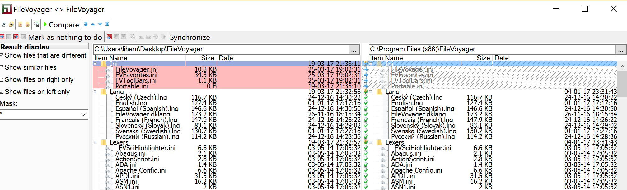 a FileVoyager FileVoyager Compare Mark as nothing to do*" Synchronize 24-12-16 24-12-16 19-03-17 03-05-14 Show files that are different Show similar files Show files on Show files on left only Item Name Fi ini FVFBvorites. ini PO e.ini 1.100 edi Russian . .ini Action ScriDt. ini ADA.•ni Con fie. ini APDL. ini AS" ini ASN1.ini Size 10.8 KB 34.3 KB 1.1 KB 116.7 KB 127.4 KB 146.6 KB 173.2 KB 147.9 KB 83.1 KB 130.7 KB 114.2 KB 6.6 KB 2.1 KB 2.8 KB 1.4 KB 6.6 KB 31.5 KB 16.2 KB Date 25-03-17 25-03-17 25-03-17 19-03-17 19-03-17 24-12-16 01-01-17 26-11-16 24-12-16 24-12-16 01-01-17 03-05-14 03-05-14 03-05-14 03-05-14 03-05-14 03-05-14 03-05-14 Item Name Russian Sci Hic h I ichter.ini Action i ADA.ini ADBChe in i APOL.ini ASM.ini ASN1.ini 116.7 KB 127.4 KB 146.6 KB 173.2 KB 147.9 KB 83.1 KB 130.7 KB 114.2 KB 6.6 KB 2.1 KB 2.8 KB 1.4 KB 6.6 KB 31.5 KB 16.2 KB -17 24-12-16 01-01-17 24-12-16 26-11-16 18:15 24-12 -16 24-12-16 01-01-17 24-12-16 04_01 -17 03-05-14 03-05-14 03-05-14 03-05-14 03-05-14 03-05-14 03 05-14 17:05 32 03-05-14 